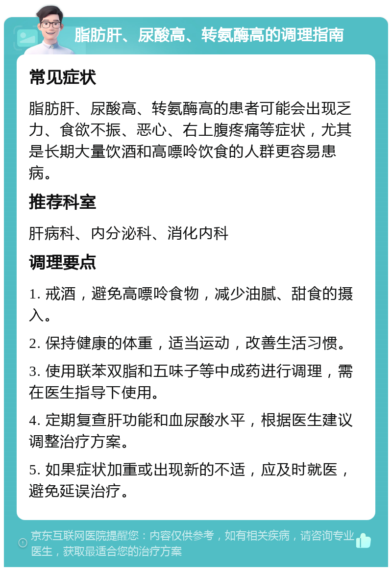 脂肪肝、尿酸高、转氨酶高的调理指南 常见症状 脂肪肝、尿酸高、转氨酶高的患者可能会出现乏力、食欲不振、恶心、右上腹疼痛等症状，尤其是长期大量饮酒和高嘌呤饮食的人群更容易患病。 推荐科室 肝病科、内分泌科、消化内科 调理要点 1. 戒酒，避免高嘌呤食物，减少油腻、甜食的摄入。 2. 保持健康的体重，适当运动，改善生活习惯。 3. 使用联苯双脂和五味子等中成药进行调理，需在医生指导下使用。 4. 定期复查肝功能和血尿酸水平，根据医生建议调整治疗方案。 5. 如果症状加重或出现新的不适，应及时就医，避免延误治疗。