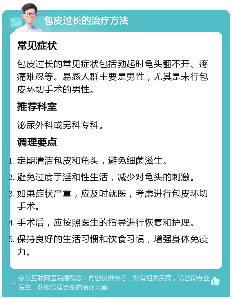 包皮过长的治疗方法 常见症状 包皮过长的常见症状包括勃起时龟头翻不开、疼痛难忍等。易感人群主要是男性，尤其是未行包皮环切手术的男性。 推荐科室 泌尿外科或男科专科。 调理要点 定期清洁包皮和龟头，避免细菌滋生。 避免过度手淫和性生活，减少对龟头的刺激。 如果症状严重，应及时就医，考虑进行包皮环切手术。 手术后，应按照医生的指导进行恢复和护理。 保持良好的生活习惯和饮食习惯，增强身体免疫力。