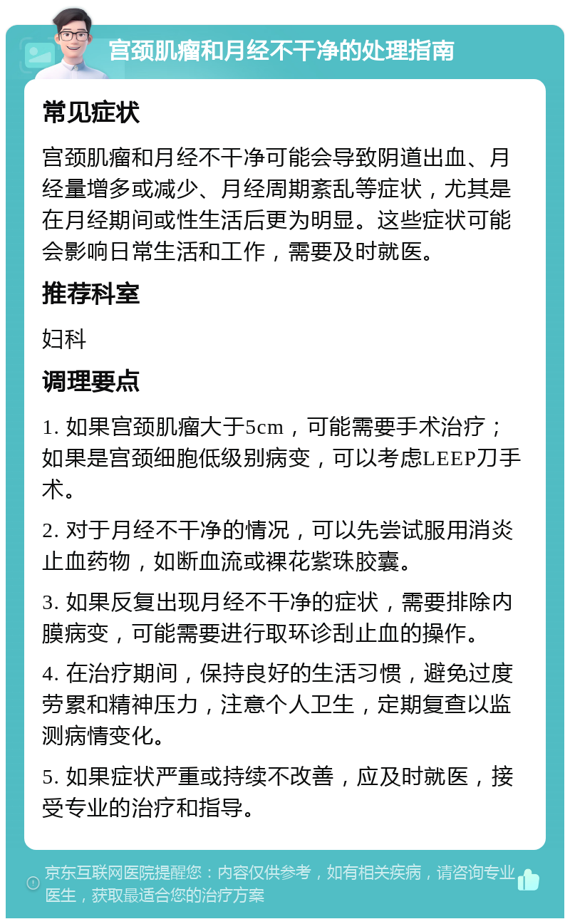 宫颈肌瘤和月经不干净的处理指南 常见症状 宫颈肌瘤和月经不干净可能会导致阴道出血、月经量增多或减少、月经周期紊乱等症状，尤其是在月经期间或性生活后更为明显。这些症状可能会影响日常生活和工作，需要及时就医。 推荐科室 妇科 调理要点 1. 如果宫颈肌瘤大于5cm，可能需要手术治疗；如果是宫颈细胞低级别病变，可以考虑LEEP刀手术。 2. 对于月经不干净的情况，可以先尝试服用消炎止血药物，如断血流或裸花紫珠胶囊。 3. 如果反复出现月经不干净的症状，需要排除内膜病变，可能需要进行取环诊刮止血的操作。 4. 在治疗期间，保持良好的生活习惯，避免过度劳累和精神压力，注意个人卫生，定期复查以监测病情变化。 5. 如果症状严重或持续不改善，应及时就医，接受专业的治疗和指导。