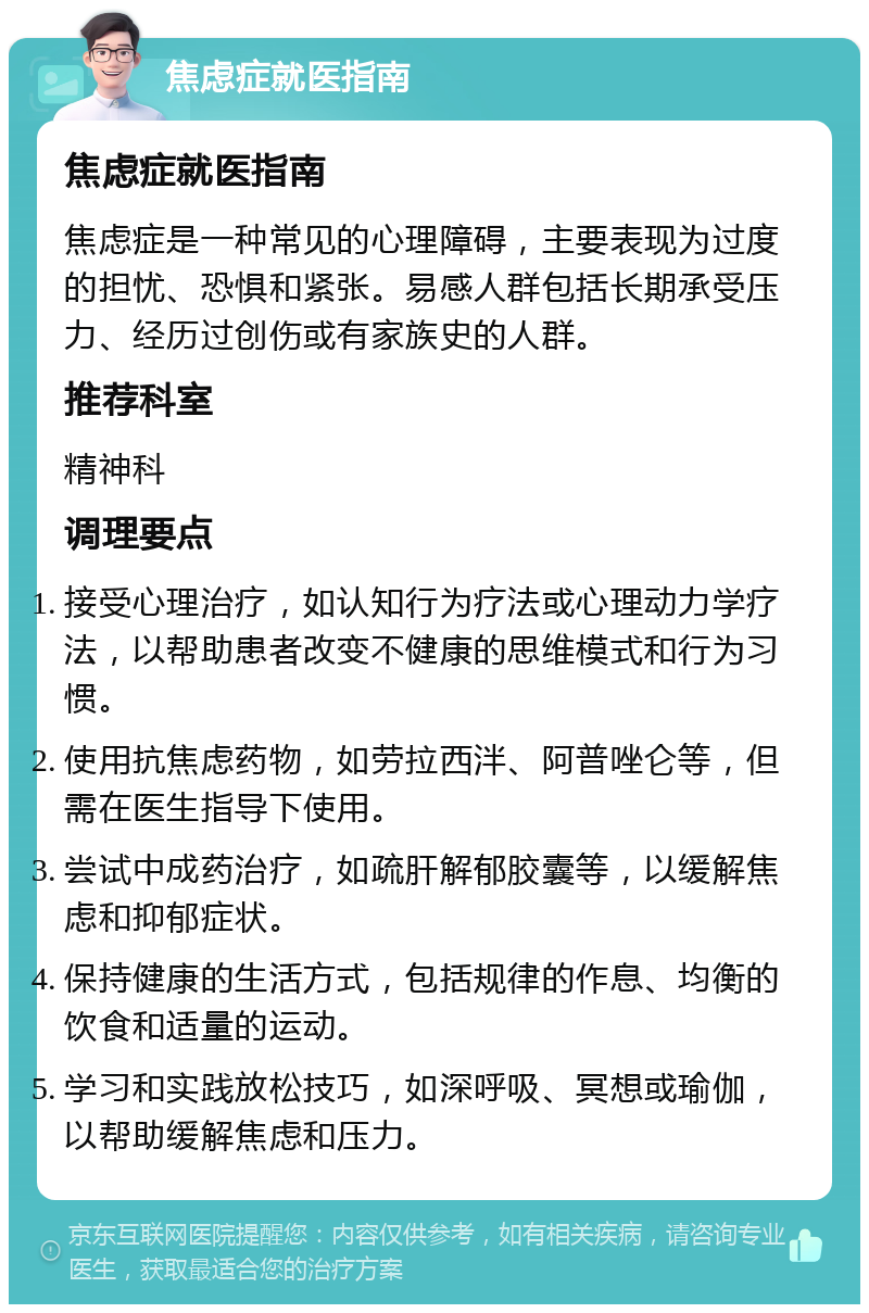 焦虑症就医指南 焦虑症就医指南 焦虑症是一种常见的心理障碍，主要表现为过度的担忧、恐惧和紧张。易感人群包括长期承受压力、经历过创伤或有家族史的人群。 推荐科室 精神科 调理要点 接受心理治疗，如认知行为疗法或心理动力学疗法，以帮助患者改变不健康的思维模式和行为习惯。 使用抗焦虑药物，如劳拉西泮、阿普唑仑等，但需在医生指导下使用。 尝试中成药治疗，如疏肝解郁胶囊等，以缓解焦虑和抑郁症状。 保持健康的生活方式，包括规律的作息、均衡的饮食和适量的运动。 学习和实践放松技巧，如深呼吸、冥想或瑜伽，以帮助缓解焦虑和压力。