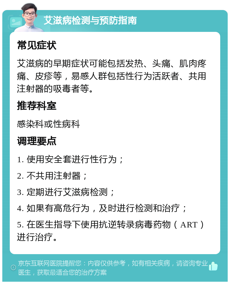 艾滋病检测与预防指南 常见症状 艾滋病的早期症状可能包括发热、头痛、肌肉疼痛、皮疹等，易感人群包括性行为活跃者、共用注射器的吸毒者等。 推荐科室 感染科或性病科 调理要点 1. 使用安全套进行性行为； 2. 不共用注射器； 3. 定期进行艾滋病检测； 4. 如果有高危行为，及时进行检测和治疗； 5. 在医生指导下使用抗逆转录病毒药物（ART）进行治疗。