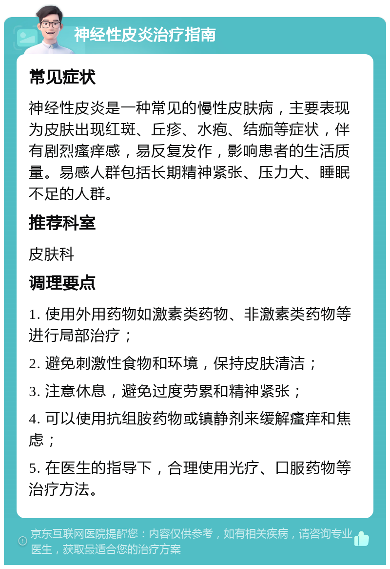 神经性皮炎治疗指南 常见症状 神经性皮炎是一种常见的慢性皮肤病，主要表现为皮肤出现红斑、丘疹、水疱、结痂等症状，伴有剧烈瘙痒感，易反复发作，影响患者的生活质量。易感人群包括长期精神紧张、压力大、睡眠不足的人群。 推荐科室 皮肤科 调理要点 1. 使用外用药物如激素类药物、非激素类药物等进行局部治疗； 2. 避免刺激性食物和环境，保持皮肤清洁； 3. 注意休息，避免过度劳累和精神紧张； 4. 可以使用抗组胺药物或镇静剂来缓解瘙痒和焦虑； 5. 在医生的指导下，合理使用光疗、口服药物等治疗方法。