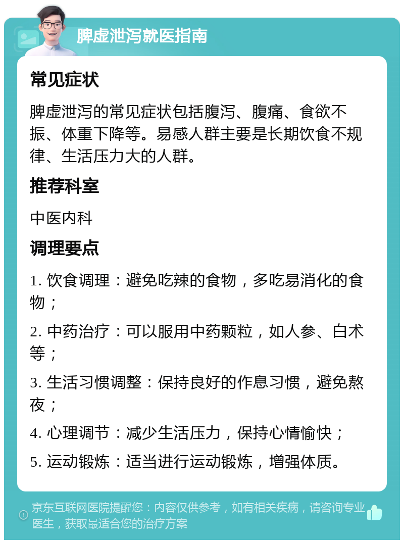 脾虚泄泻就医指南 常见症状 脾虚泄泻的常见症状包括腹泻、腹痛、食欲不振、体重下降等。易感人群主要是长期饮食不规律、生活压力大的人群。 推荐科室 中医内科 调理要点 1. 饮食调理：避免吃辣的食物，多吃易消化的食物； 2. 中药治疗：可以服用中药颗粒，如人参、白术等； 3. 生活习惯调整：保持良好的作息习惯，避免熬夜； 4. 心理调节：减少生活压力，保持心情愉快； 5. 运动锻炼：适当进行运动锻炼，增强体质。