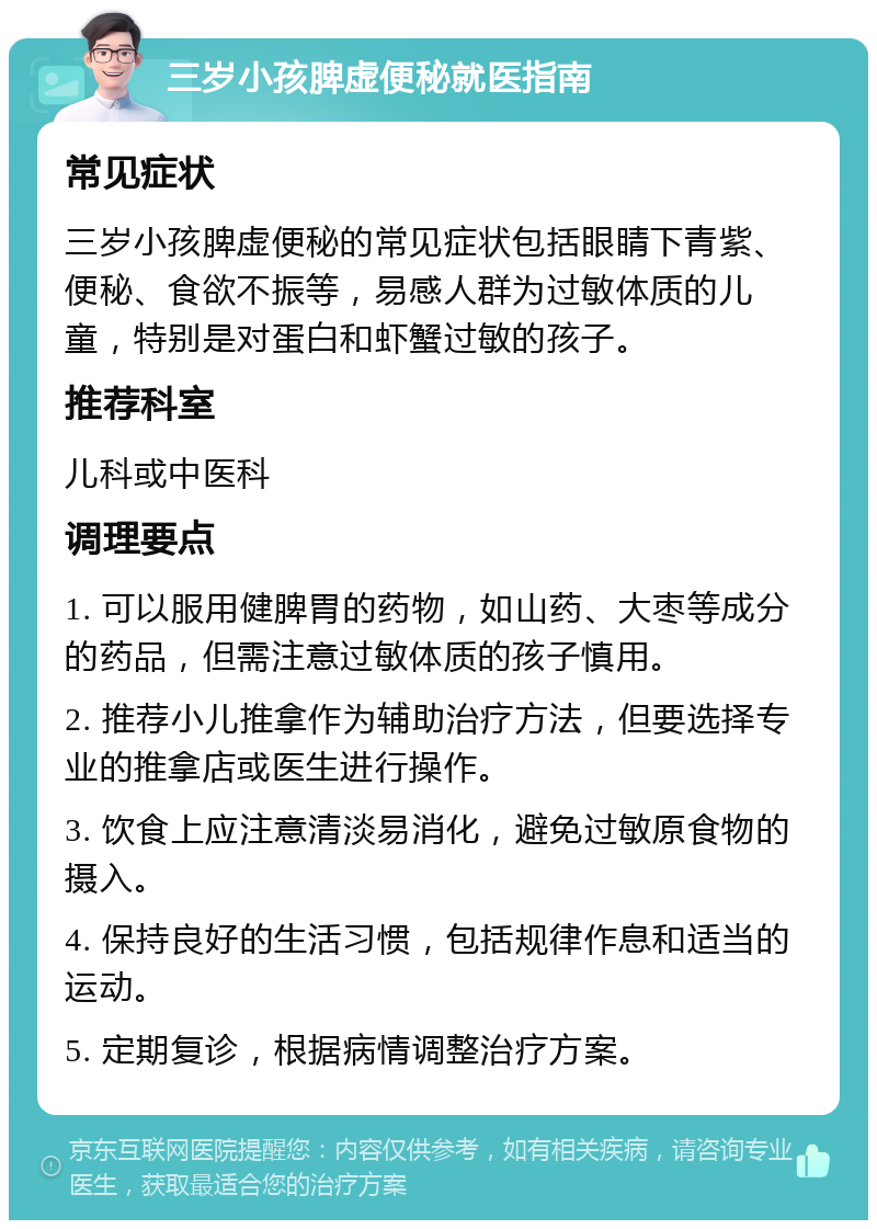 三岁小孩脾虚便秘就医指南 常见症状 三岁小孩脾虚便秘的常见症状包括眼睛下青紫、便秘、食欲不振等，易感人群为过敏体质的儿童，特别是对蛋白和虾蟹过敏的孩子。 推荐科室 儿科或中医科 调理要点 1. 可以服用健脾胃的药物，如山药、大枣等成分的药品，但需注意过敏体质的孩子慎用。 2. 推荐小儿推拿作为辅助治疗方法，但要选择专业的推拿店或医生进行操作。 3. 饮食上应注意清淡易消化，避免过敏原食物的摄入。 4. 保持良好的生活习惯，包括规律作息和适当的运动。 5. 定期复诊，根据病情调整治疗方案。