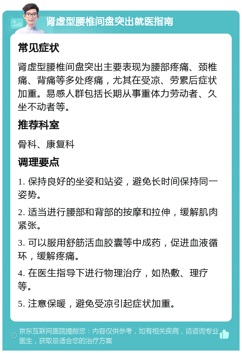 肾虚型腰椎间盘突出就医指南 常见症状 肾虚型腰椎间盘突出主要表现为腰部疼痛、颈椎痛、背痛等多处疼痛，尤其在受凉、劳累后症状加重。易感人群包括长期从事重体力劳动者、久坐不动者等。 推荐科室 骨科、康复科 调理要点 1. 保持良好的坐姿和站姿，避免长时间保持同一姿势。 2. 适当进行腰部和背部的按摩和拉伸，缓解肌肉紧张。 3. 可以服用舒筋活血胶囊等中成药，促进血液循环，缓解疼痛。 4. 在医生指导下进行物理治疗，如热敷、理疗等。 5. 注意保暖，避免受凉引起症状加重。