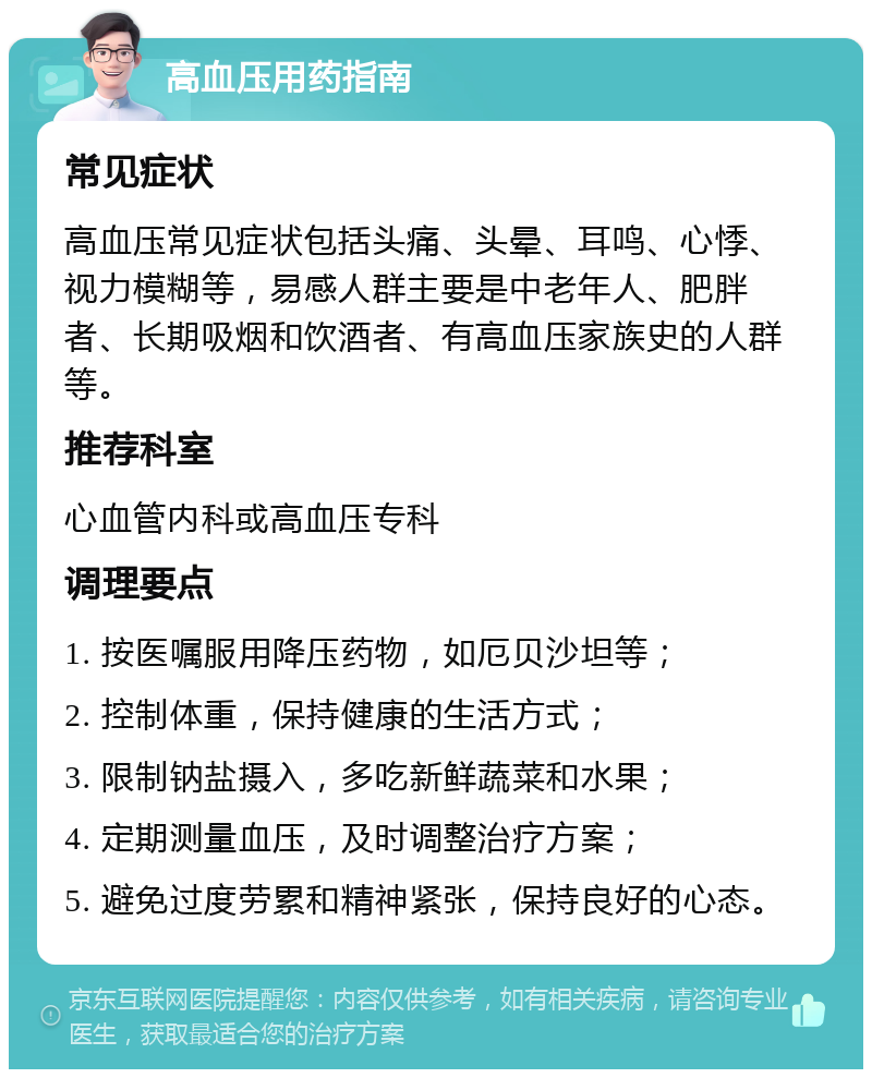 高血压用药指南 常见症状 高血压常见症状包括头痛、头晕、耳鸣、心悸、视力模糊等，易感人群主要是中老年人、肥胖者、长期吸烟和饮酒者、有高血压家族史的人群等。 推荐科室 心血管内科或高血压专科 调理要点 1. 按医嘱服用降压药物，如厄贝沙坦等； 2. 控制体重，保持健康的生活方式； 3. 限制钠盐摄入，多吃新鲜蔬菜和水果； 4. 定期测量血压，及时调整治疗方案； 5. 避免过度劳累和精神紧张，保持良好的心态。