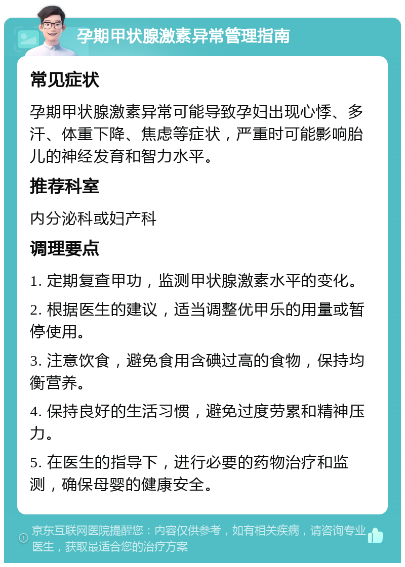 孕期甲状腺激素异常管理指南 常见症状 孕期甲状腺激素异常可能导致孕妇出现心悸、多汗、体重下降、焦虑等症状，严重时可能影响胎儿的神经发育和智力水平。 推荐科室 内分泌科或妇产科 调理要点 1. 定期复查甲功，监测甲状腺激素水平的变化。 2. 根据医生的建议，适当调整优甲乐的用量或暂停使用。 3. 注意饮食，避免食用含碘过高的食物，保持均衡营养。 4. 保持良好的生活习惯，避免过度劳累和精神压力。 5. 在医生的指导下，进行必要的药物治疗和监测，确保母婴的健康安全。