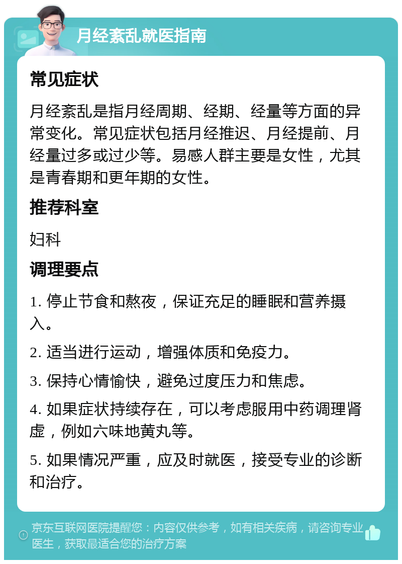 月经紊乱就医指南 常见症状 月经紊乱是指月经周期、经期、经量等方面的异常变化。常见症状包括月经推迟、月经提前、月经量过多或过少等。易感人群主要是女性，尤其是青春期和更年期的女性。 推荐科室 妇科 调理要点 1. 停止节食和熬夜，保证充足的睡眠和营养摄入。 2. 适当进行运动，增强体质和免疫力。 3. 保持心情愉快，避免过度压力和焦虑。 4. 如果症状持续存在，可以考虑服用中药调理肾虚，例如六味地黄丸等。 5. 如果情况严重，应及时就医，接受专业的诊断和治疗。