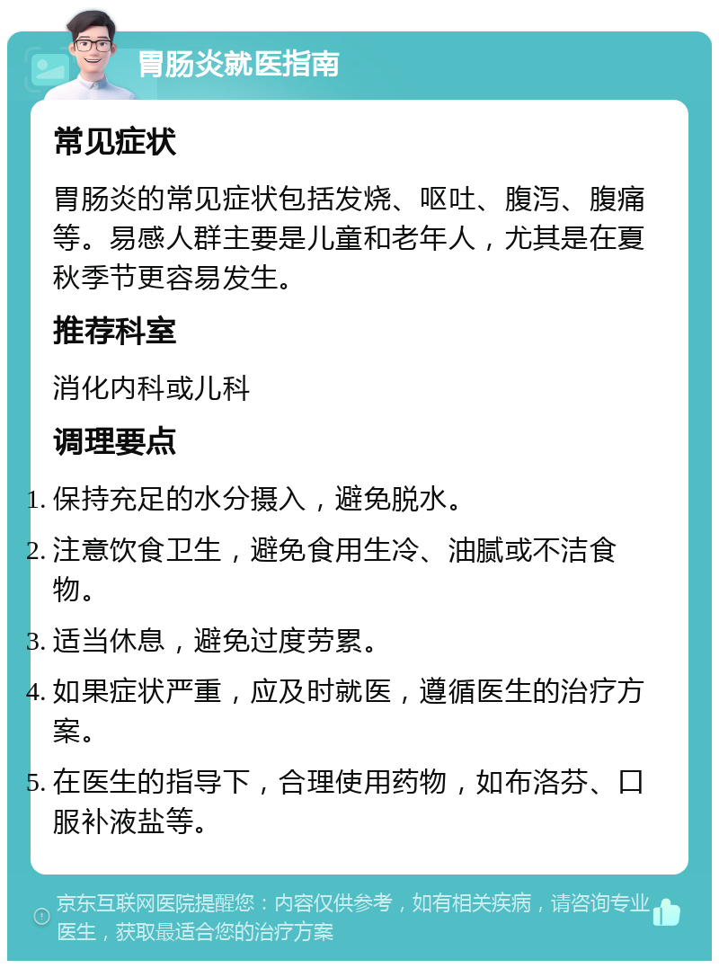 胃肠炎就医指南 常见症状 胃肠炎的常见症状包括发烧、呕吐、腹泻、腹痛等。易感人群主要是儿童和老年人，尤其是在夏秋季节更容易发生。 推荐科室 消化内科或儿科 调理要点 保持充足的水分摄入，避免脱水。 注意饮食卫生，避免食用生冷、油腻或不洁食物。 适当休息，避免过度劳累。 如果症状严重，应及时就医，遵循医生的治疗方案。 在医生的指导下，合理使用药物，如布洛芬、口服补液盐等。