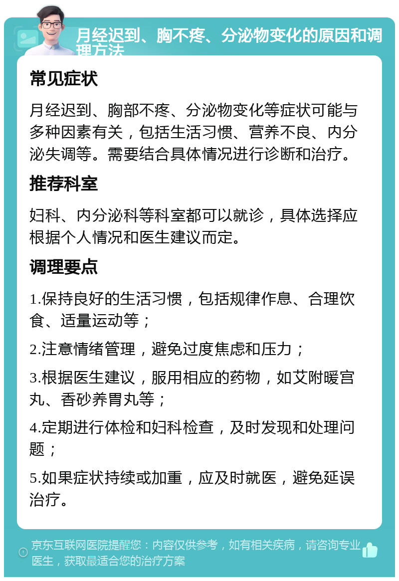 月经迟到、胸不疼、分泌物变化的原因和调理方法 常见症状 月经迟到、胸部不疼、分泌物变化等症状可能与多种因素有关，包括生活习惯、营养不良、内分泌失调等。需要结合具体情况进行诊断和治疗。 推荐科室 妇科、内分泌科等科室都可以就诊，具体选择应根据个人情况和医生建议而定。 调理要点 1.保持良好的生活习惯，包括规律作息、合理饮食、适量运动等； 2.注意情绪管理，避免过度焦虑和压力； 3.根据医生建议，服用相应的药物，如艾附暖宫丸、香砂养胃丸等； 4.定期进行体检和妇科检查，及时发现和处理问题； 5.如果症状持续或加重，应及时就医，避免延误治疗。