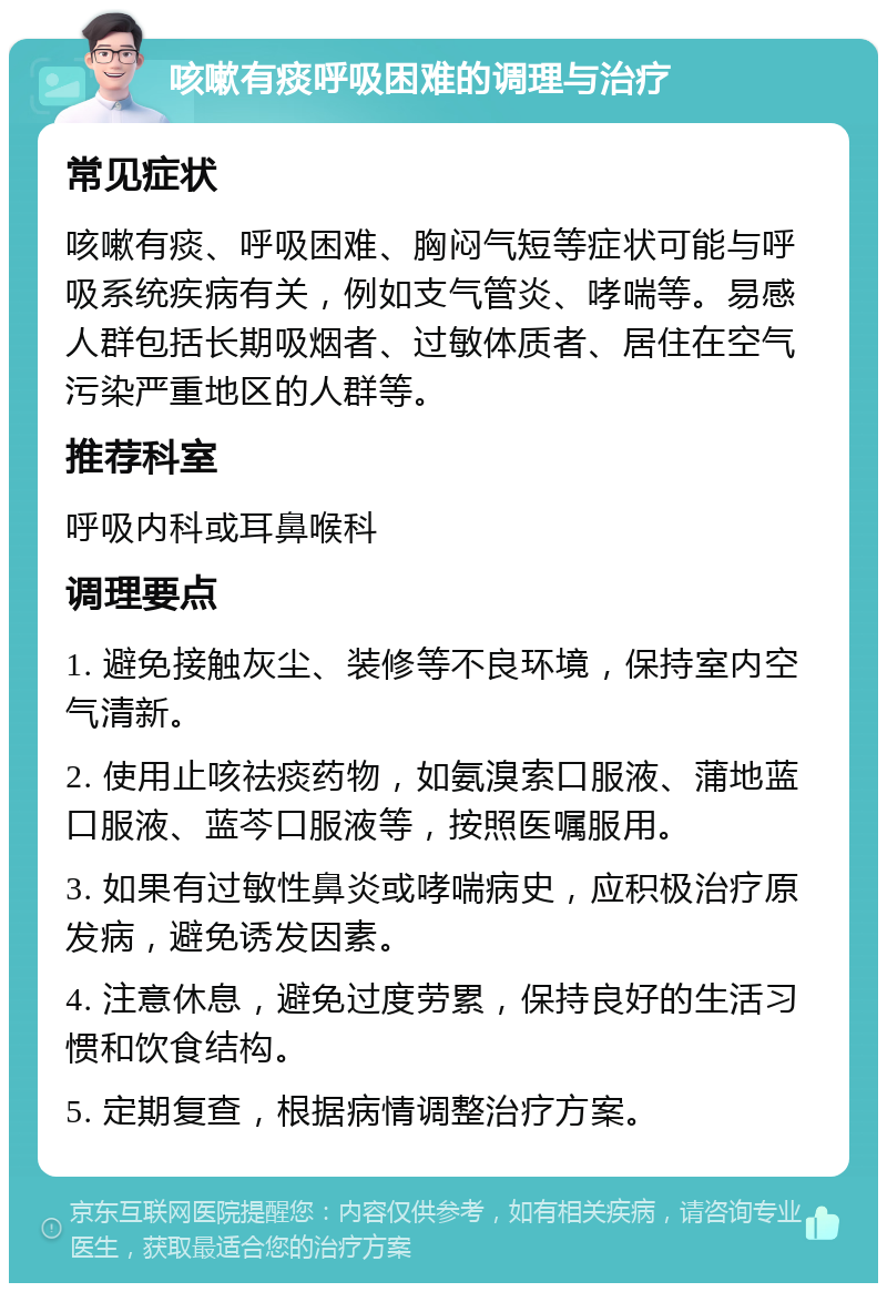 咳嗽有痰呼吸困难的调理与治疗 常见症状 咳嗽有痰、呼吸困难、胸闷气短等症状可能与呼吸系统疾病有关，例如支气管炎、哮喘等。易感人群包括长期吸烟者、过敏体质者、居住在空气污染严重地区的人群等。 推荐科室 呼吸内科或耳鼻喉科 调理要点 1. 避免接触灰尘、装修等不良环境，保持室内空气清新。 2. 使用止咳祛痰药物，如氨溴索口服液、蒲地蓝口服液、蓝芩口服液等，按照医嘱服用。 3. 如果有过敏性鼻炎或哮喘病史，应积极治疗原发病，避免诱发因素。 4. 注意休息，避免过度劳累，保持良好的生活习惯和饮食结构。 5. 定期复查，根据病情调整治疗方案。