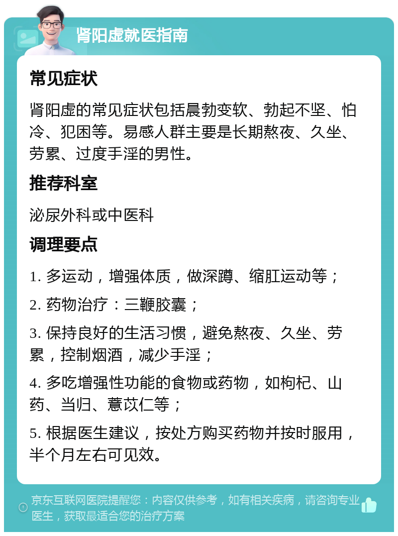 肾阳虚就医指南 常见症状 肾阳虚的常见症状包括晨勃变软、勃起不坚、怕冷、犯困等。易感人群主要是长期熬夜、久坐、劳累、过度手淫的男性。 推荐科室 泌尿外科或中医科 调理要点 1. 多运动，增强体质，做深蹲、缩肛运动等； 2. 药物治疗：三鞭胶囊； 3. 保持良好的生活习惯，避免熬夜、久坐、劳累，控制烟酒，减少手淫； 4. 多吃增强性功能的食物或药物，如枸杞、山药、当归、薏苡仁等； 5. 根据医生建议，按处方购买药物并按时服用，半个月左右可见效。