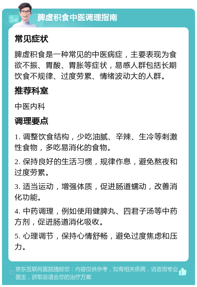 脾虚积食中医调理指南 常见症状 脾虚积食是一种常见的中医病症，主要表现为食欲不振、胃酸、胃胀等症状，易感人群包括长期饮食不规律、过度劳累、情绪波动大的人群。 推荐科室 中医内科 调理要点 1. 调整饮食结构，少吃油腻、辛辣、生冷等刺激性食物，多吃易消化的食物。 2. 保持良好的生活习惯，规律作息，避免熬夜和过度劳累。 3. 适当运动，增强体质，促进肠道蠕动，改善消化功能。 4. 中药调理，例如使用健脾丸、四君子汤等中药方剂，促进肠道消化吸收。 5. 心理调节，保持心情舒畅，避免过度焦虑和压力。