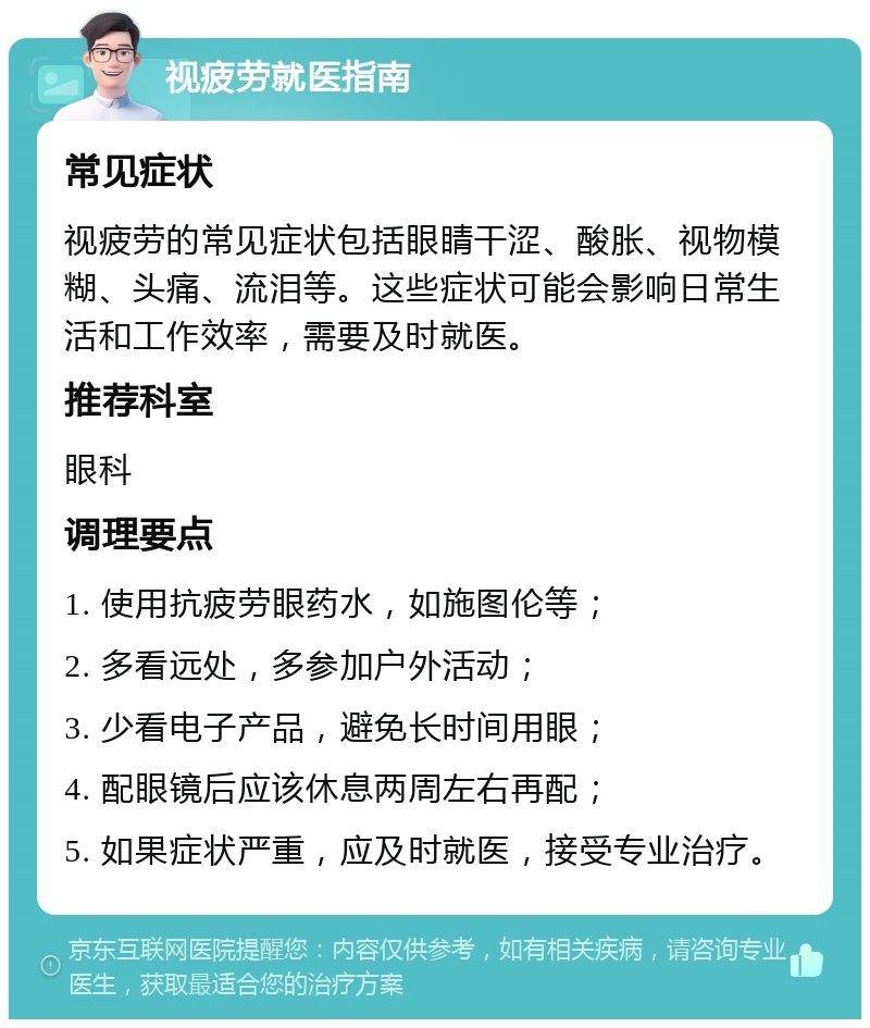 视疲劳就医指南 常见症状 视疲劳的常见症状包括眼睛干涩、酸胀、视物模糊、头痛、流泪等。这些症状可能会影响日常生活和工作效率，需要及时就医。 推荐科室 眼科 调理要点 1. 使用抗疲劳眼药水，如施图伦等； 2. 多看远处，多参加户外活动； 3. 少看电子产品，避免长时间用眼； 4. 配眼镜后应该休息两周左右再配； 5. 如果症状严重，应及时就医，接受专业治疗。