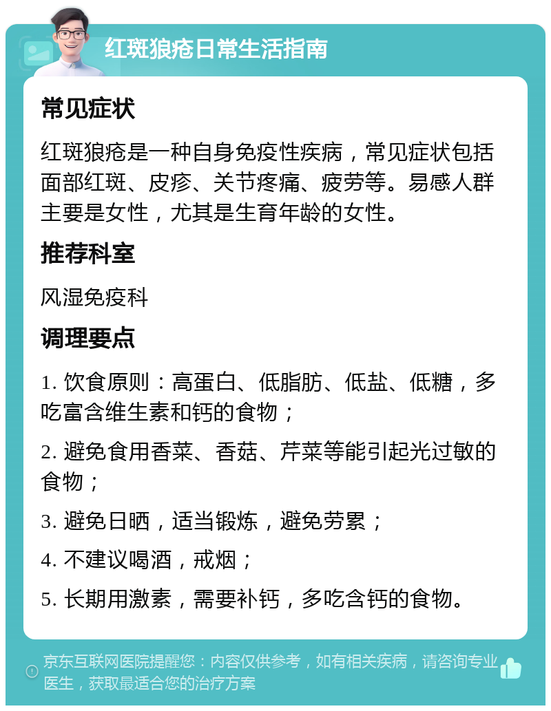 红斑狼疮日常生活指南 常见症状 红斑狼疮是一种自身免疫性疾病，常见症状包括面部红斑、皮疹、关节疼痛、疲劳等。易感人群主要是女性，尤其是生育年龄的女性。 推荐科室 风湿免疫科 调理要点 1. 饮食原则：高蛋白、低脂肪、低盐、低糖，多吃富含维生素和钙的食物； 2. 避免食用香菜、香菇、芹菜等能引起光过敏的食物； 3. 避免日晒，适当锻炼，避免劳累； 4. 不建议喝酒，戒烟； 5. 长期用激素，需要补钙，多吃含钙的食物。