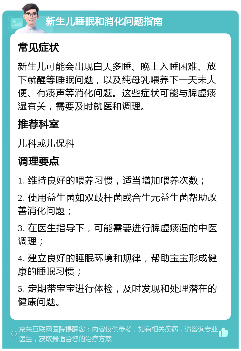 新生儿睡眠和消化问题指南 常见症状 新生儿可能会出现白天多睡、晚上入睡困难、放下就醒等睡眠问题，以及纯母乳喂养下一天未大便、有痰声等消化问题。这些症状可能与脾虚痰湿有关，需要及时就医和调理。 推荐科室 儿科或儿保科 调理要点 1. 维持良好的喂养习惯，适当增加喂养次数； 2. 使用益生菌如双歧杆菌或合生元益生菌帮助改善消化问题； 3. 在医生指导下，可能需要进行脾虚痰湿的中医调理； 4. 建立良好的睡眠环境和规律，帮助宝宝形成健康的睡眠习惯； 5. 定期带宝宝进行体检，及时发现和处理潜在的健康问题。