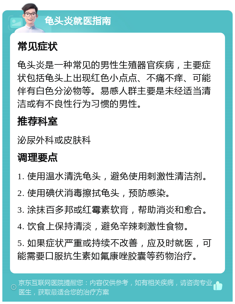 龟头炎就医指南 常见症状 龟头炎是一种常见的男性生殖器官疾病，主要症状包括龟头上出现红色小点点、不痛不痒、可能伴有白色分泌物等。易感人群主要是未经适当清洁或有不良性行为习惯的男性。 推荐科室 泌尿外科或皮肤科 调理要点 1. 使用温水清洗龟头，避免使用刺激性清洁剂。 2. 使用碘伏消毒擦拭龟头，预防感染。 3. 涂抹百多邦或红霉素软膏，帮助消炎和愈合。 4. 饮食上保持清淡，避免辛辣刺激性食物。 5. 如果症状严重或持续不改善，应及时就医，可能需要口服抗生素如氟康唑胶囊等药物治疗。