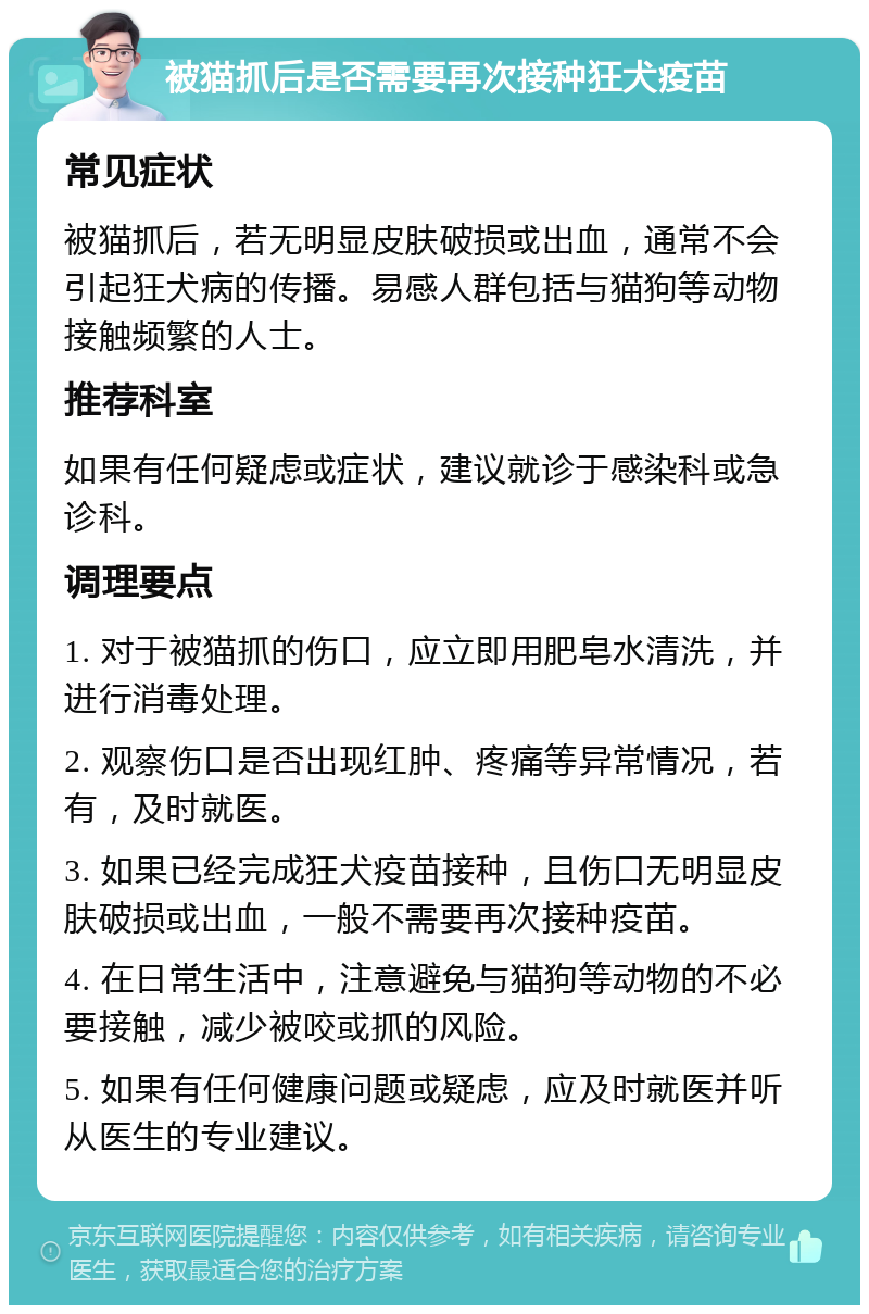 被猫抓后是否需要再次接种狂犬疫苗 常见症状 被猫抓后，若无明显皮肤破损或出血，通常不会引起狂犬病的传播。易感人群包括与猫狗等动物接触频繁的人士。 推荐科室 如果有任何疑虑或症状，建议就诊于感染科或急诊科。 调理要点 1. 对于被猫抓的伤口，应立即用肥皂水清洗，并进行消毒处理。 2. 观察伤口是否出现红肿、疼痛等异常情况，若有，及时就医。 3. 如果已经完成狂犬疫苗接种，且伤口无明显皮肤破损或出血，一般不需要再次接种疫苗。 4. 在日常生活中，注意避免与猫狗等动物的不必要接触，减少被咬或抓的风险。 5. 如果有任何健康问题或疑虑，应及时就医并听从医生的专业建议。