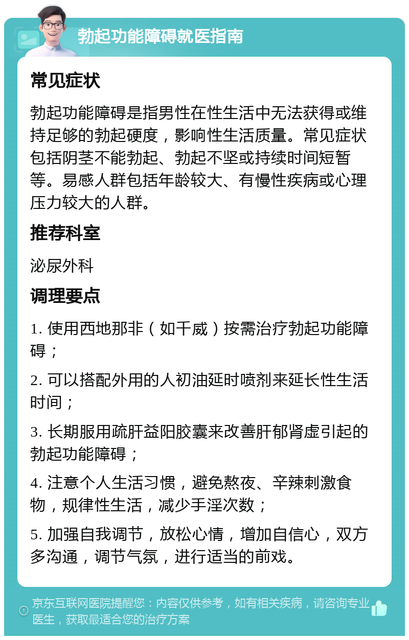 勃起功能障碍就医指南 常见症状 勃起功能障碍是指男性在性生活中无法获得或维持足够的勃起硬度，影响性生活质量。常见症状包括阴茎不能勃起、勃起不坚或持续时间短暂等。易感人群包括年龄较大、有慢性疾病或心理压力较大的人群。 推荐科室 泌尿外科 调理要点 1. 使用西地那非（如千威）按需治疗勃起功能障碍； 2. 可以搭配外用的人初油延时喷剂来延长性生活时间； 3. 长期服用疏肝益阳胶囊来改善肝郁肾虚引起的勃起功能障碍； 4. 注意个人生活习惯，避免熬夜、辛辣刺激食物，规律性生活，减少手淫次数； 5. 加强自我调节，放松心情，增加自信心，双方多沟通，调节气氛，进行适当的前戏。