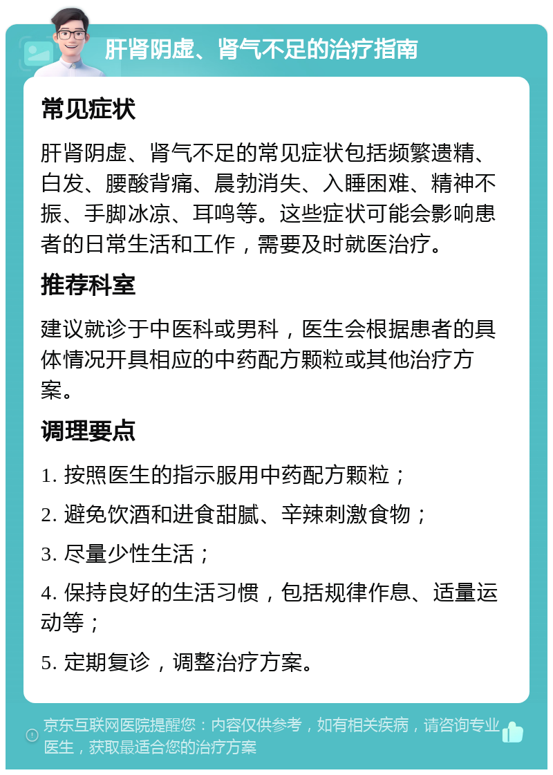 肝肾阴虚、肾气不足的治疗指南 常见症状 肝肾阴虚、肾气不足的常见症状包括频繁遗精、白发、腰酸背痛、晨勃消失、入睡困难、精神不振、手脚冰凉、耳鸣等。这些症状可能会影响患者的日常生活和工作，需要及时就医治疗。 推荐科室 建议就诊于中医科或男科，医生会根据患者的具体情况开具相应的中药配方颗粒或其他治疗方案。 调理要点 1. 按照医生的指示服用中药配方颗粒； 2. 避免饮酒和进食甜腻、辛辣刺激食物； 3. 尽量少性生活； 4. 保持良好的生活习惯，包括规律作息、适量运动等； 5. 定期复诊，调整治疗方案。