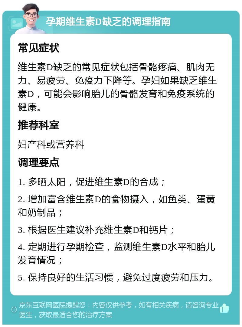 孕期维生素D缺乏的调理指南 常见症状 维生素D缺乏的常见症状包括骨骼疼痛、肌肉无力、易疲劳、免疫力下降等。孕妇如果缺乏维生素D，可能会影响胎儿的骨骼发育和免疫系统的健康。 推荐科室 妇产科或营养科 调理要点 1. 多晒太阳，促进维生素D的合成； 2. 增加富含维生素D的食物摄入，如鱼类、蛋黄和奶制品； 3. 根据医生建议补充维生素D和钙片； 4. 定期进行孕期检查，监测维生素D水平和胎儿发育情况； 5. 保持良好的生活习惯，避免过度疲劳和压力。