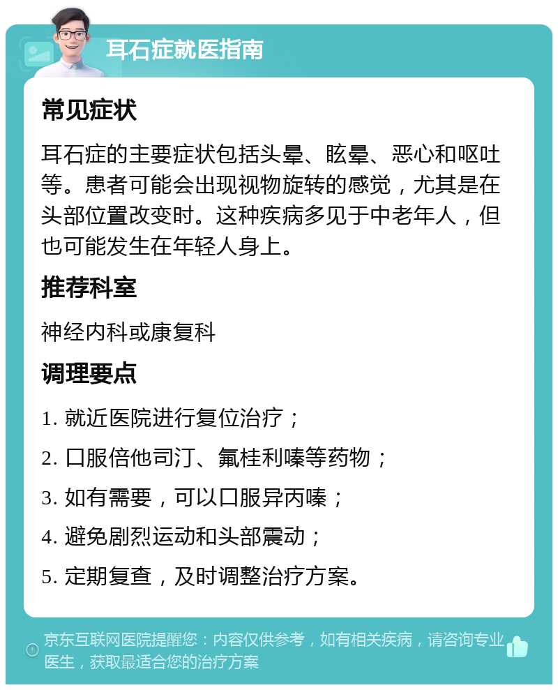 耳石症就医指南 常见症状 耳石症的主要症状包括头晕、眩晕、恶心和呕吐等。患者可能会出现视物旋转的感觉，尤其是在头部位置改变时。这种疾病多见于中老年人，但也可能发生在年轻人身上。 推荐科室 神经内科或康复科 调理要点 1. 就近医院进行复位治疗； 2. 口服倍他司汀、氟桂利嗪等药物； 3. 如有需要，可以口服异丙嗪； 4. 避免剧烈运动和头部震动； 5. 定期复查，及时调整治疗方案。