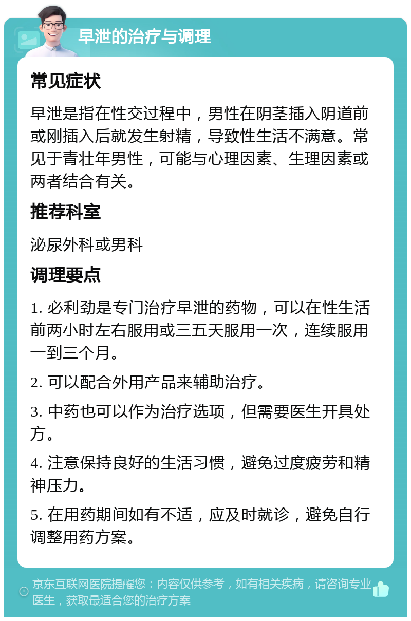 早泄的治疗与调理 常见症状 早泄是指在性交过程中，男性在阴茎插入阴道前或刚插入后就发生射精，导致性生活不满意。常见于青壮年男性，可能与心理因素、生理因素或两者结合有关。 推荐科室 泌尿外科或男科 调理要点 1. 必利劲是专门治疗早泄的药物，可以在性生活前两小时左右服用或三五天服用一次，连续服用一到三个月。 2. 可以配合外用产品来辅助治疗。 3. 中药也可以作为治疗选项，但需要医生开具处方。 4. 注意保持良好的生活习惯，避免过度疲劳和精神压力。 5. 在用药期间如有不适，应及时就诊，避免自行调整用药方案。