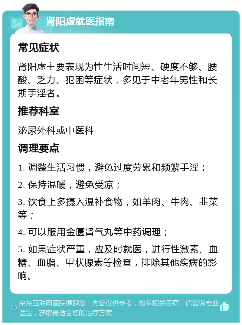 肾阳虚就医指南 常见症状 肾阳虚主要表现为性生活时间短、硬度不够、腰酸、乏力、犯困等症状，多见于中老年男性和长期手淫者。 推荐科室 泌尿外科或中医科 调理要点 1. 调整生活习惯，避免过度劳累和频繁手淫； 2. 保持温暖，避免受凉； 3. 饮食上多摄入温补食物，如羊肉、牛肉、韭菜等； 4. 可以服用金匮肾气丸等中药调理； 5. 如果症状严重，应及时就医，进行性激素、血糖、血脂、甲状腺素等检查，排除其他疾病的影响。