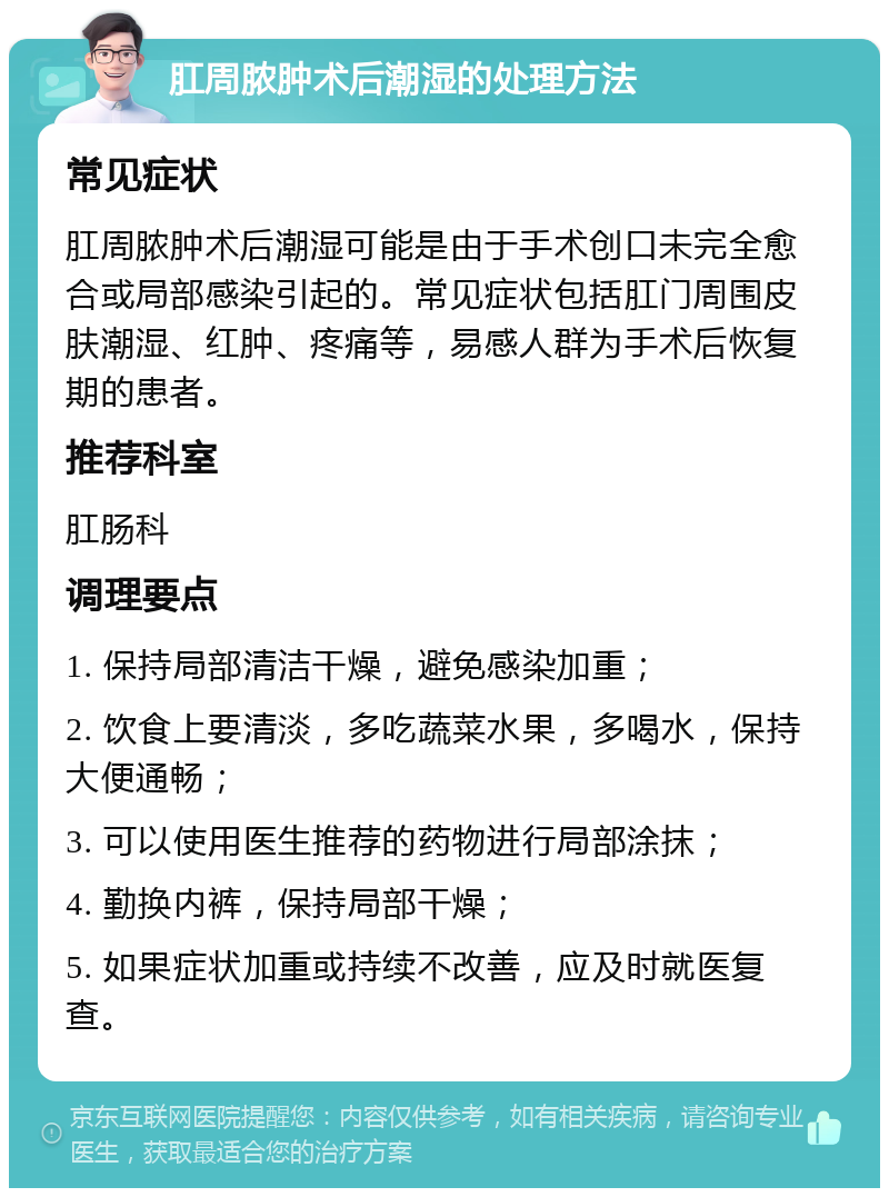 肛周脓肿术后潮湿的处理方法 常见症状 肛周脓肿术后潮湿可能是由于手术创口未完全愈合或局部感染引起的。常见症状包括肛门周围皮肤潮湿、红肿、疼痛等，易感人群为手术后恢复期的患者。 推荐科室 肛肠科 调理要点 1. 保持局部清洁干燥，避免感染加重； 2. 饮食上要清淡，多吃蔬菜水果，多喝水，保持大便通畅； 3. 可以使用医生推荐的药物进行局部涂抹； 4. 勤换内裤，保持局部干燥； 5. 如果症状加重或持续不改善，应及时就医复查。