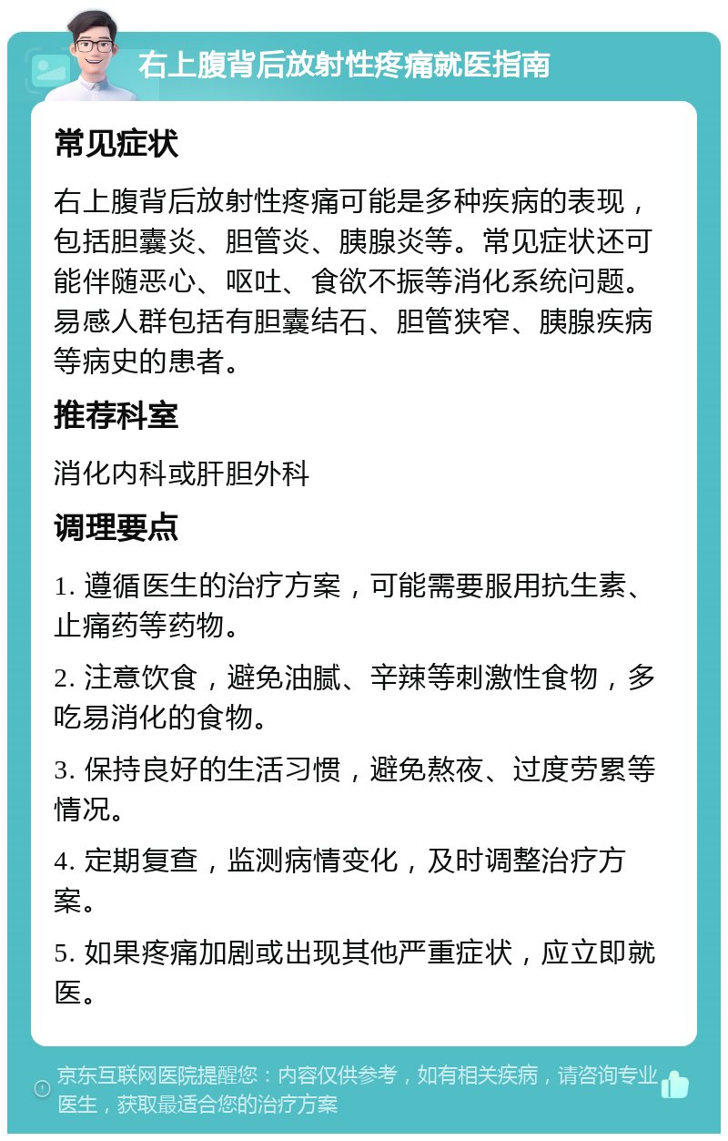 右上腹背后放射性疼痛就医指南 常见症状 右上腹背后放射性疼痛可能是多种疾病的表现，包括胆囊炎、胆管炎、胰腺炎等。常见症状还可能伴随恶心、呕吐、食欲不振等消化系统问题。易感人群包括有胆囊结石、胆管狭窄、胰腺疾病等病史的患者。 推荐科室 消化内科或肝胆外科 调理要点 1. 遵循医生的治疗方案，可能需要服用抗生素、止痛药等药物。 2. 注意饮食，避免油腻、辛辣等刺激性食物，多吃易消化的食物。 3. 保持良好的生活习惯，避免熬夜、过度劳累等情况。 4. 定期复查，监测病情变化，及时调整治疗方案。 5. 如果疼痛加剧或出现其他严重症状，应立即就医。