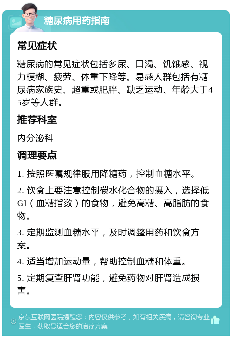 糖尿病用药指南 常见症状 糖尿病的常见症状包括多尿、口渴、饥饿感、视力模糊、疲劳、体重下降等。易感人群包括有糖尿病家族史、超重或肥胖、缺乏运动、年龄大于45岁等人群。 推荐科室 内分泌科 调理要点 1. 按照医嘱规律服用降糖药，控制血糖水平。 2. 饮食上要注意控制碳水化合物的摄入，选择低GI（血糖指数）的食物，避免高糖、高脂肪的食物。 3. 定期监测血糖水平，及时调整用药和饮食方案。 4. 适当增加运动量，帮助控制血糖和体重。 5. 定期复查肝肾功能，避免药物对肝肾造成损害。