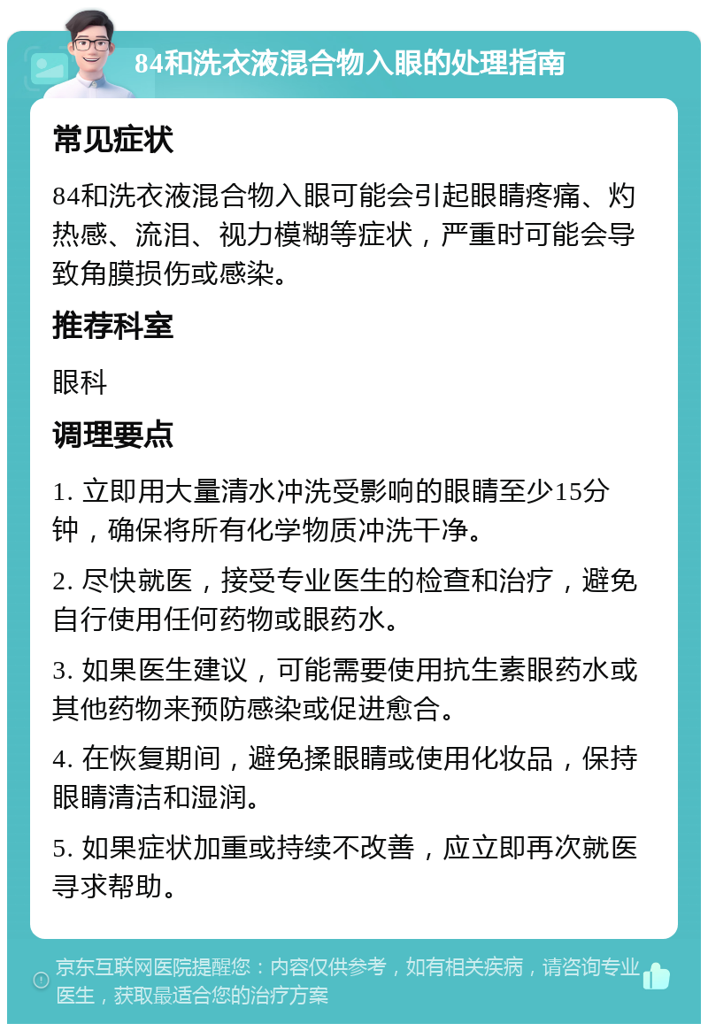 84和洗衣液混合物入眼的处理指南 常见症状 84和洗衣液混合物入眼可能会引起眼睛疼痛、灼热感、流泪、视力模糊等症状，严重时可能会导致角膜损伤或感染。 推荐科室 眼科 调理要点 1. 立即用大量清水冲洗受影响的眼睛至少15分钟，确保将所有化学物质冲洗干净。 2. 尽快就医，接受专业医生的检查和治疗，避免自行使用任何药物或眼药水。 3. 如果医生建议，可能需要使用抗生素眼药水或其他药物来预防感染或促进愈合。 4. 在恢复期间，避免揉眼睛或使用化妆品，保持眼睛清洁和湿润。 5. 如果症状加重或持续不改善，应立即再次就医寻求帮助。