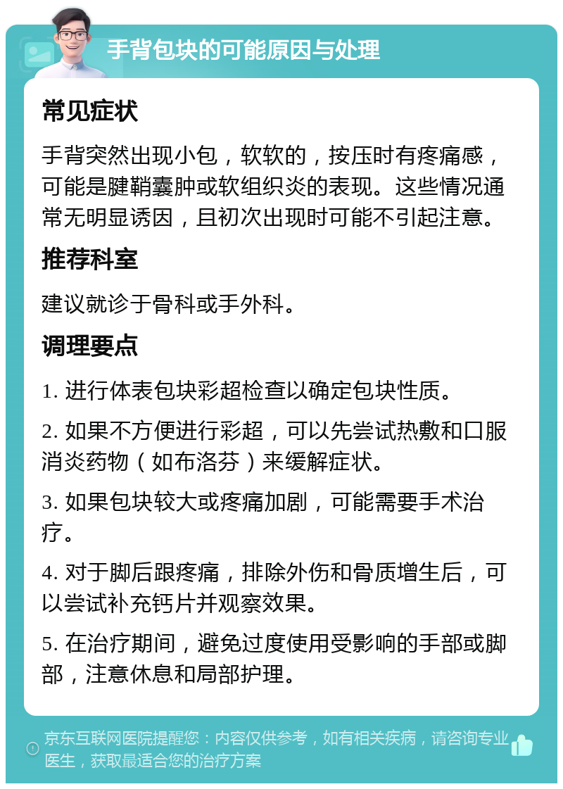 手背包块的可能原因与处理 常见症状 手背突然出现小包，软软的，按压时有疼痛感，可能是腱鞘囊肿或软组织炎的表现。这些情况通常无明显诱因，且初次出现时可能不引起注意。 推荐科室 建议就诊于骨科或手外科。 调理要点 1. 进行体表包块彩超检查以确定包块性质。 2. 如果不方便进行彩超，可以先尝试热敷和口服消炎药物（如布洛芬）来缓解症状。 3. 如果包块较大或疼痛加剧，可能需要手术治疗。 4. 对于脚后跟疼痛，排除外伤和骨质增生后，可以尝试补充钙片并观察效果。 5. 在治疗期间，避免过度使用受影响的手部或脚部，注意休息和局部护理。