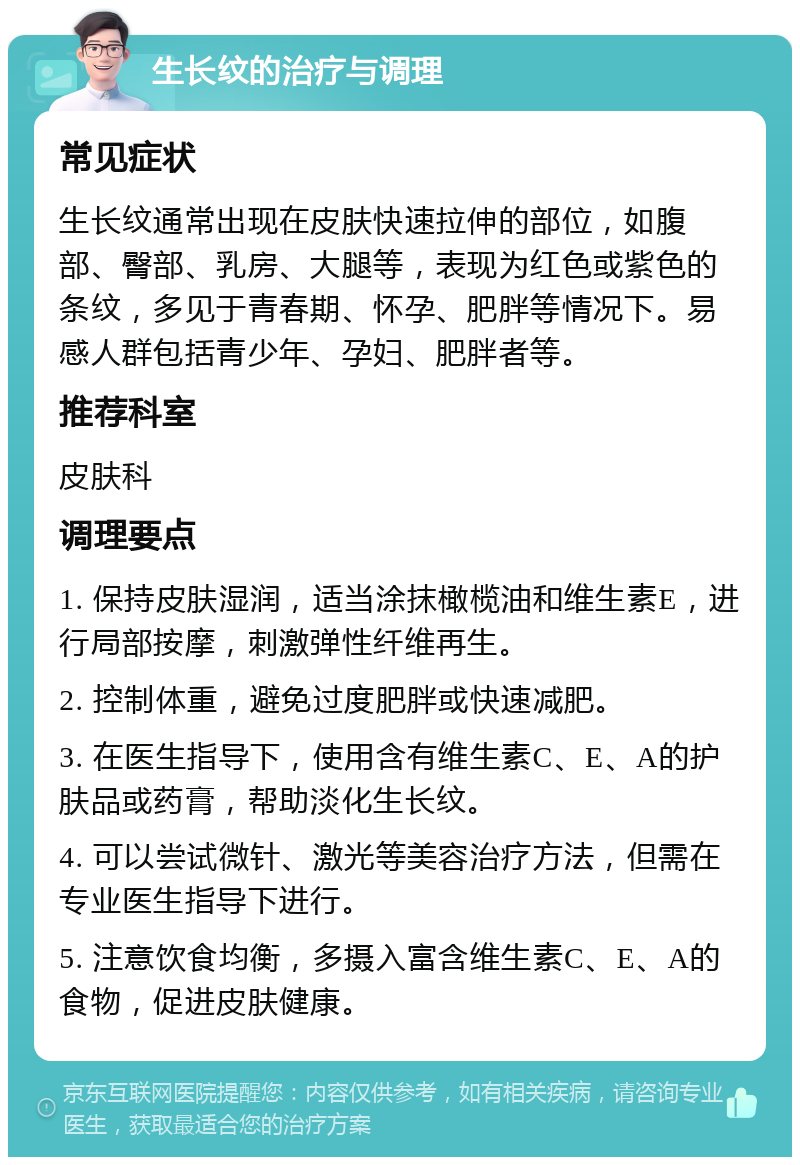 生长纹的治疗与调理 常见症状 生长纹通常出现在皮肤快速拉伸的部位，如腹部、臀部、乳房、大腿等，表现为红色或紫色的条纹，多见于青春期、怀孕、肥胖等情况下。易感人群包括青少年、孕妇、肥胖者等。 推荐科室 皮肤科 调理要点 1. 保持皮肤湿润，适当涂抹橄榄油和维生素E，进行局部按摩，刺激弹性纤维再生。 2. 控制体重，避免过度肥胖或快速减肥。 3. 在医生指导下，使用含有维生素C、E、A的护肤品或药膏，帮助淡化生长纹。 4. 可以尝试微针、激光等美容治疗方法，但需在专业医生指导下进行。 5. 注意饮食均衡，多摄入富含维生素C、E、A的食物，促进皮肤健康。