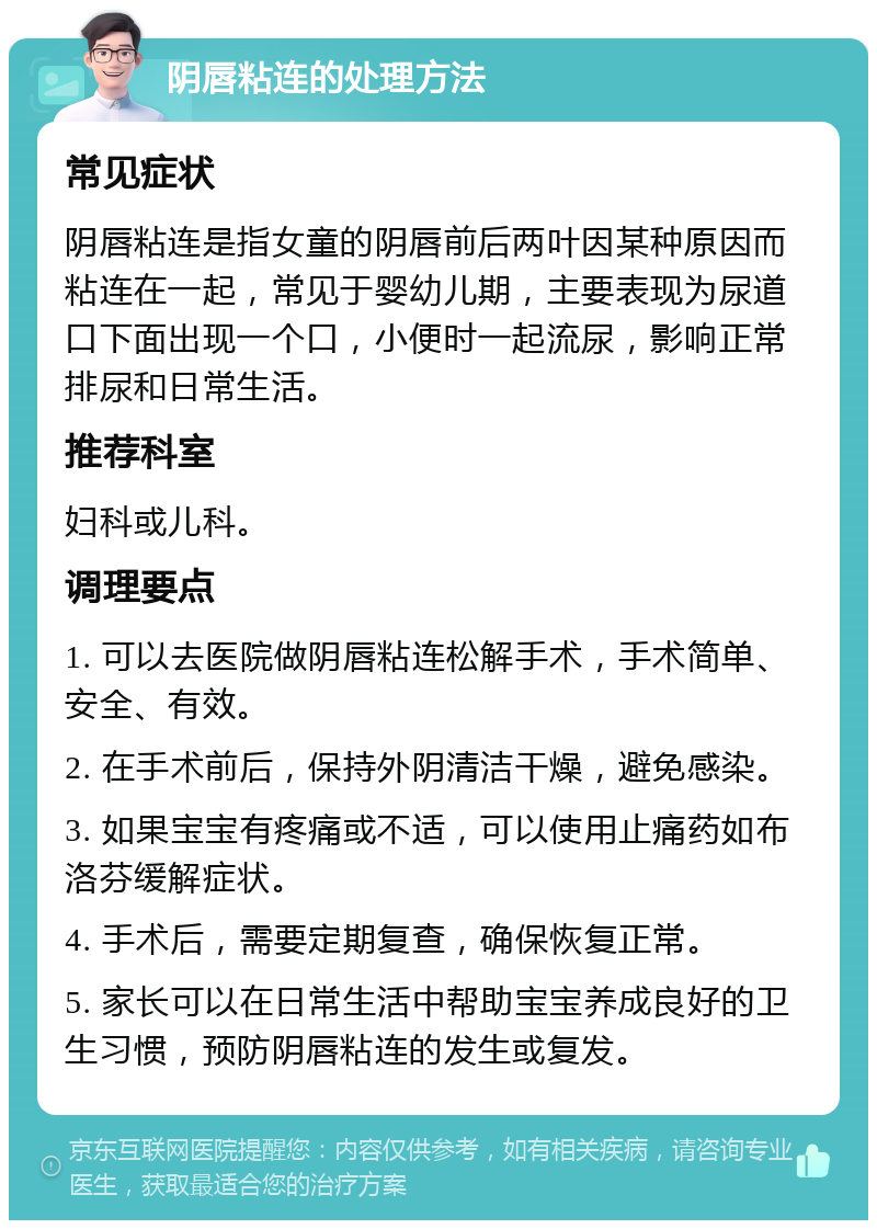 阴唇粘连的处理方法 常见症状 阴唇粘连是指女童的阴唇前后两叶因某种原因而粘连在一起，常见于婴幼儿期，主要表现为尿道口下面出现一个口，小便时一起流尿，影响正常排尿和日常生活。 推荐科室 妇科或儿科。 调理要点 1. 可以去医院做阴唇粘连松解手术，手术简单、安全、有效。 2. 在手术前后，保持外阴清洁干燥，避免感染。 3. 如果宝宝有疼痛或不适，可以使用止痛药如布洛芬缓解症状。 4. 手术后，需要定期复查，确保恢复正常。 5. 家长可以在日常生活中帮助宝宝养成良好的卫生习惯，预防阴唇粘连的发生或复发。