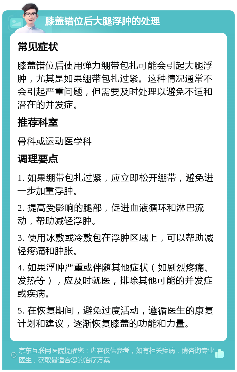 膝盖错位后大腿浮肿的处理 常见症状 膝盖错位后使用弹力绷带包扎可能会引起大腿浮肿，尤其是如果绷带包扎过紧。这种情况通常不会引起严重问题，但需要及时处理以避免不适和潜在的并发症。 推荐科室 骨科或运动医学科 调理要点 1. 如果绷带包扎过紧，应立即松开绷带，避免进一步加重浮肿。 2. 提高受影响的腿部，促进血液循环和淋巴流动，帮助减轻浮肿。 3. 使用冰敷或冷敷包在浮肿区域上，可以帮助减轻疼痛和肿胀。 4. 如果浮肿严重或伴随其他症状（如剧烈疼痛、发热等），应及时就医，排除其他可能的并发症或疾病。 5. 在恢复期间，避免过度活动，遵循医生的康复计划和建议，逐渐恢复膝盖的功能和力量。