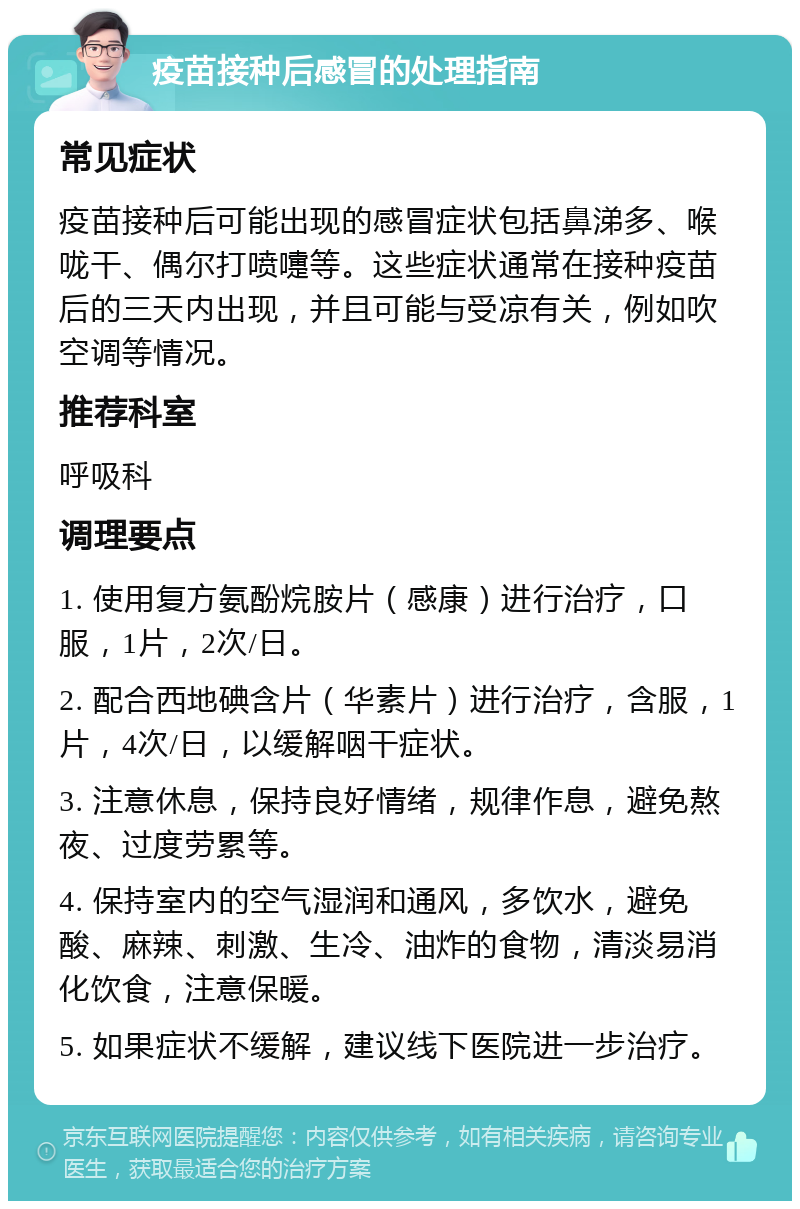 疫苗接种后感冒的处理指南 常见症状 疫苗接种后可能出现的感冒症状包括鼻涕多、喉咙干、偶尔打喷嚏等。这些症状通常在接种疫苗后的三天内出现，并且可能与受凉有关，例如吹空调等情况。 推荐科室 呼吸科 调理要点 1. 使用复方氨酚烷胺片（感康）进行治疗，口服，1片，2次/日。 2. 配合西地碘含片（华素片）进行治疗，含服，1片，4次/日，以缓解咽干症状。 3. 注意休息，保持良好情绪，规律作息，避免熬夜、过度劳累等。 4. 保持室内的空气湿润和通风，多饮水，避免酸、麻辣、刺激、生冷、油炸的食物，清淡易消化饮食，注意保暖。 5. 如果症状不缓解，建议线下医院进一步治疗。