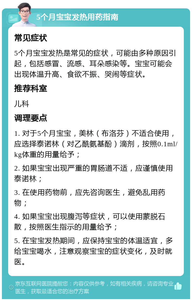 5个月宝宝发热用药指南 常见症状 5个月宝宝发热是常见的症状，可能由多种原因引起，包括感冒、流感、耳朵感染等。宝宝可能会出现体温升高、食欲不振、哭闹等症状。 推荐科室 儿科 调理要点 1. 对于5个月宝宝，美林（布洛芬）不适合使用，应选择泰诺林（对乙酰氨基酚）滴剂，按照0.1ml/kg体重的用量给予； 2. 如果宝宝出现严重的胃肠道不适，应谨慎使用泰诺林； 3. 在使用药物前，应先咨询医生，避免乱用药物； 4. 如果宝宝出现腹泻等症状，可以使用蒙脱石散，按照医生指示的用量给予； 5. 在宝宝发热期间，应保持宝宝的体温适宜，多给宝宝喝水，注意观察宝宝的症状变化，及时就医。