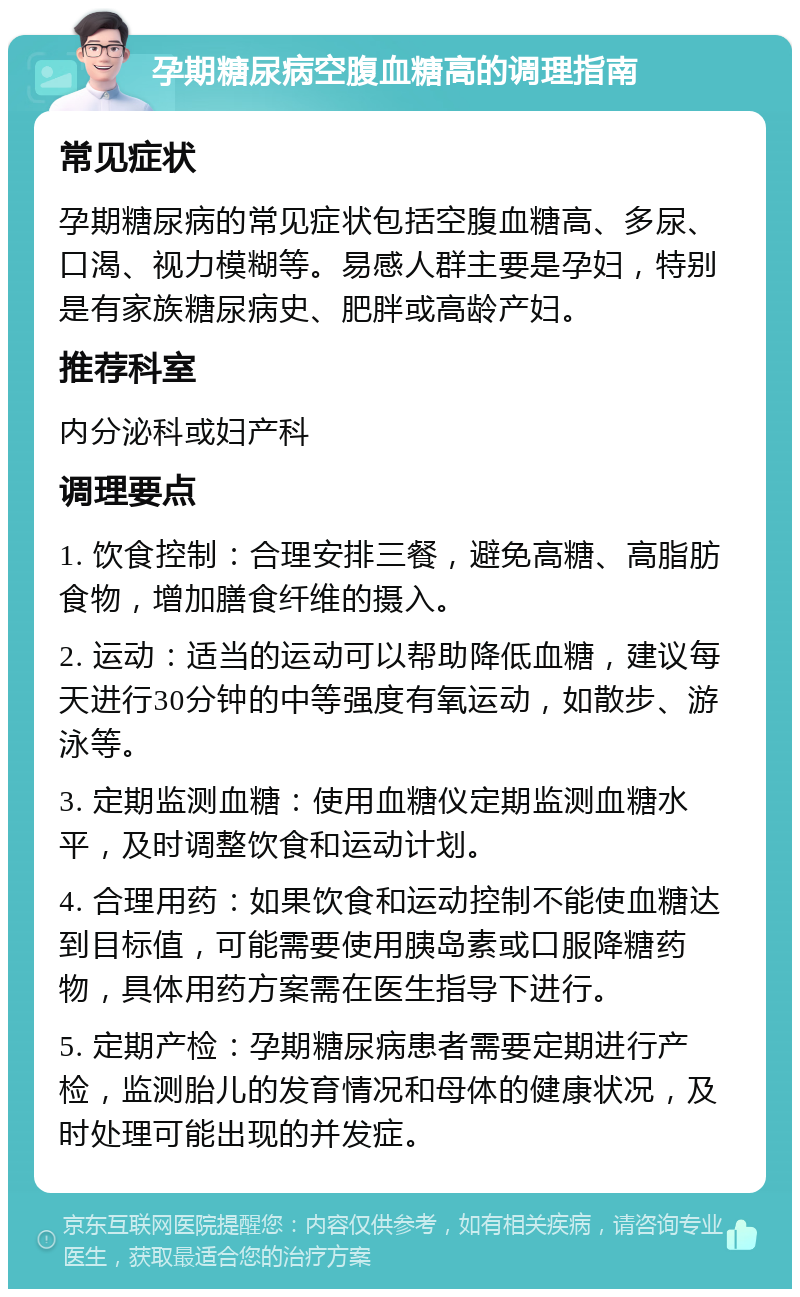 孕期糖尿病空腹血糖高的调理指南 常见症状 孕期糖尿病的常见症状包括空腹血糖高、多尿、口渴、视力模糊等。易感人群主要是孕妇，特别是有家族糖尿病史、肥胖或高龄产妇。 推荐科室 内分泌科或妇产科 调理要点 1. 饮食控制：合理安排三餐，避免高糖、高脂肪食物，增加膳食纤维的摄入。 2. 运动：适当的运动可以帮助降低血糖，建议每天进行30分钟的中等强度有氧运动，如散步、游泳等。 3. 定期监测血糖：使用血糖仪定期监测血糖水平，及时调整饮食和运动计划。 4. 合理用药：如果饮食和运动控制不能使血糖达到目标值，可能需要使用胰岛素或口服降糖药物，具体用药方案需在医生指导下进行。 5. 定期产检：孕期糖尿病患者需要定期进行产检，监测胎儿的发育情况和母体的健康状况，及时处理可能出现的并发症。