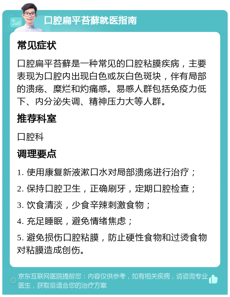 口腔扁平苔藓就医指南 常见症状 口腔扁平苔藓是一种常见的口腔粘膜疾病，主要表现为口腔内出现白色或灰白色斑块，伴有局部的溃疡、糜烂和灼痛感。易感人群包括免疫力低下、内分泌失调、精神压力大等人群。 推荐科室 口腔科 调理要点 1. 使用康复新液漱口水对局部溃疡进行治疗； 2. 保持口腔卫生，正确刷牙，定期口腔检查； 3. 饮食清淡，少食辛辣刺激食物； 4. 充足睡眠，避免情绪焦虑； 5. 避免损伤口腔粘膜，防止硬性食物和过烫食物对粘膜造成创伤。