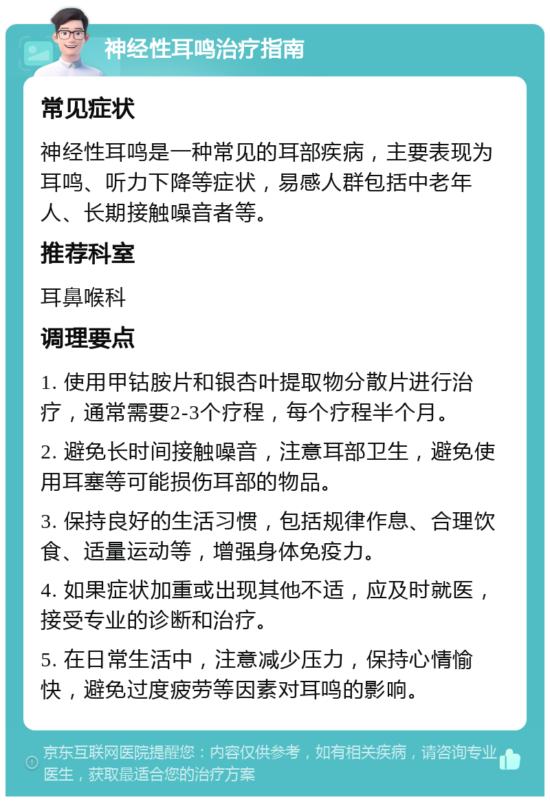 神经性耳鸣治疗指南 常见症状 神经性耳鸣是一种常见的耳部疾病，主要表现为耳鸣、听力下降等症状，易感人群包括中老年人、长期接触噪音者等。 推荐科室 耳鼻喉科 调理要点 1. 使用甲钴胺片和银杏叶提取物分散片进行治疗，通常需要2-3个疗程，每个疗程半个月。 2. 避免长时间接触噪音，注意耳部卫生，避免使用耳塞等可能损伤耳部的物品。 3. 保持良好的生活习惯，包括规律作息、合理饮食、适量运动等，增强身体免疫力。 4. 如果症状加重或出现其他不适，应及时就医，接受专业的诊断和治疗。 5. 在日常生活中，注意减少压力，保持心情愉快，避免过度疲劳等因素对耳鸣的影响。