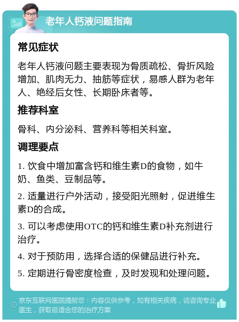 老年人钙液问题指南 常见症状 老年人钙液问题主要表现为骨质疏松、骨折风险增加、肌肉无力、抽筋等症状，易感人群为老年人、绝经后女性、长期卧床者等。 推荐科室 骨科、内分泌科、营养科等相关科室。 调理要点 1. 饮食中增加富含钙和维生素D的食物，如牛奶、鱼类、豆制品等。 2. 适量进行户外活动，接受阳光照射，促进维生素D的合成。 3. 可以考虑使用OTC的钙和维生素D补充剂进行治疗。 4. 对于预防用，选择合适的保健品进行补充。 5. 定期进行骨密度检查，及时发现和处理问题。