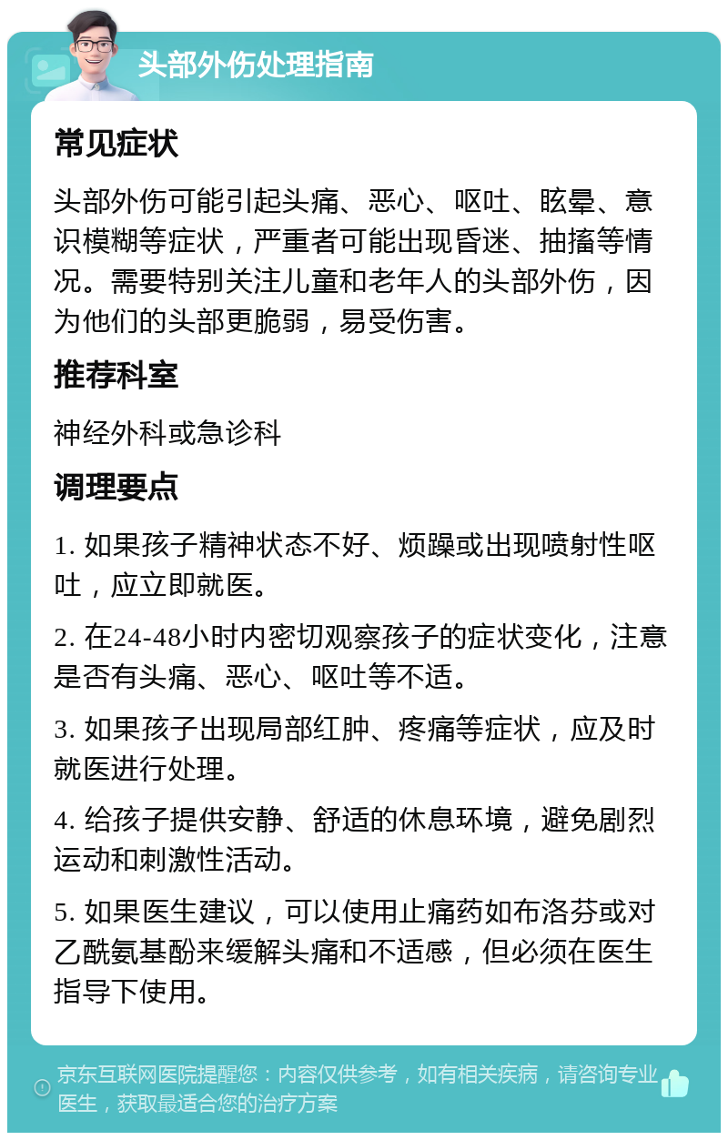 头部外伤处理指南 常见症状 头部外伤可能引起头痛、恶心、呕吐、眩晕、意识模糊等症状，严重者可能出现昏迷、抽搐等情况。需要特别关注儿童和老年人的头部外伤，因为他们的头部更脆弱，易受伤害。 推荐科室 神经外科或急诊科 调理要点 1. 如果孩子精神状态不好、烦躁或出现喷射性呕吐，应立即就医。 2. 在24-48小时内密切观察孩子的症状变化，注意是否有头痛、恶心、呕吐等不适。 3. 如果孩子出现局部红肿、疼痛等症状，应及时就医进行处理。 4. 给孩子提供安静、舒适的休息环境，避免剧烈运动和刺激性活动。 5. 如果医生建议，可以使用止痛药如布洛芬或对乙酰氨基酚来缓解头痛和不适感，但必须在医生指导下使用。