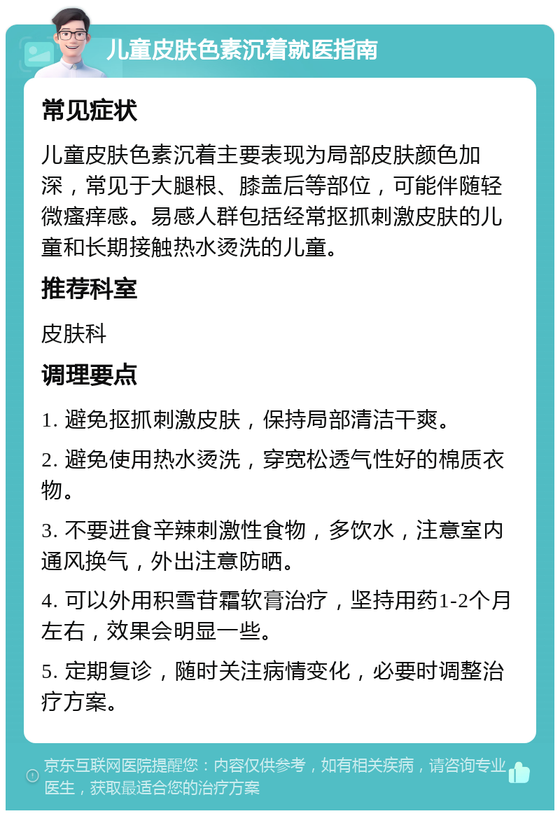 儿童皮肤色素沉着就医指南 常见症状 儿童皮肤色素沉着主要表现为局部皮肤颜色加深，常见于大腿根、膝盖后等部位，可能伴随轻微瘙痒感。易感人群包括经常抠抓刺激皮肤的儿童和长期接触热水烫洗的儿童。 推荐科室 皮肤科 调理要点 1. 避免抠抓刺激皮肤，保持局部清洁干爽。 2. 避免使用热水烫洗，穿宽松透气性好的棉质衣物。 3. 不要进食辛辣刺激性食物，多饮水，注意室内通风换气，外出注意防晒。 4. 可以外用积雪苷霜软膏治疗，坚持用药1-2个月左右，效果会明显一些。 5. 定期复诊，随时关注病情变化，必要时调整治疗方案。