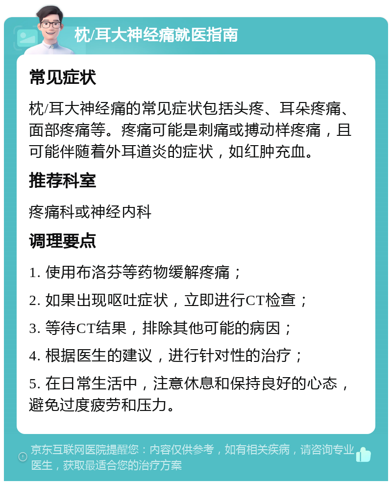 枕/耳大神经痛就医指南 常见症状 枕/耳大神经痛的常见症状包括头疼、耳朵疼痛、面部疼痛等。疼痛可能是刺痛或搏动样疼痛，且可能伴随着外耳道炎的症状，如红肿充血。 推荐科室 疼痛科或神经内科 调理要点 1. 使用布洛芬等药物缓解疼痛； 2. 如果出现呕吐症状，立即进行CT检查； 3. 等待CT结果，排除其他可能的病因； 4. 根据医生的建议，进行针对性的治疗； 5. 在日常生活中，注意休息和保持良好的心态，避免过度疲劳和压力。