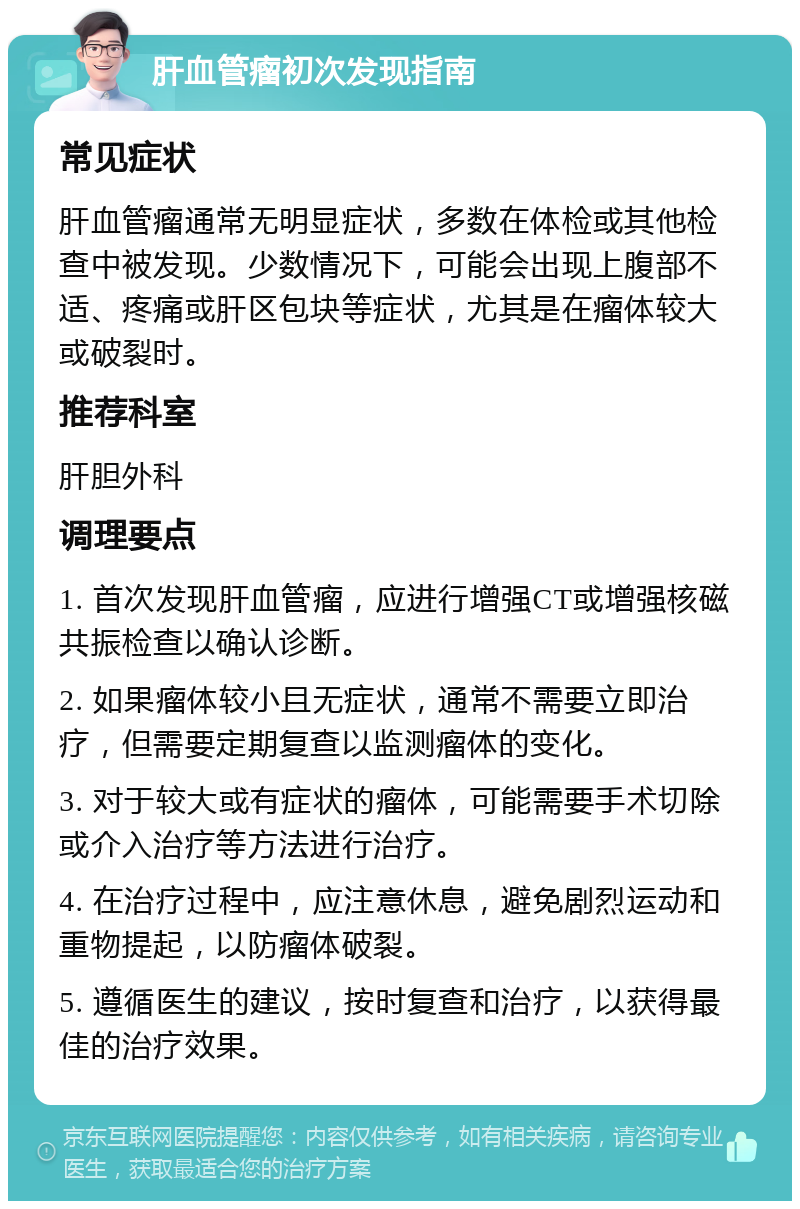 肝血管瘤初次发现指南 常见症状 肝血管瘤通常无明显症状，多数在体检或其他检查中被发现。少数情况下，可能会出现上腹部不适、疼痛或肝区包块等症状，尤其是在瘤体较大或破裂时。 推荐科室 肝胆外科 调理要点 1. 首次发现肝血管瘤，应进行增强CT或增强核磁共振检查以确认诊断。 2. 如果瘤体较小且无症状，通常不需要立即治疗，但需要定期复查以监测瘤体的变化。 3. 对于较大或有症状的瘤体，可能需要手术切除或介入治疗等方法进行治疗。 4. 在治疗过程中，应注意休息，避免剧烈运动和重物提起，以防瘤体破裂。 5. 遵循医生的建议，按时复查和治疗，以获得最佳的治疗效果。