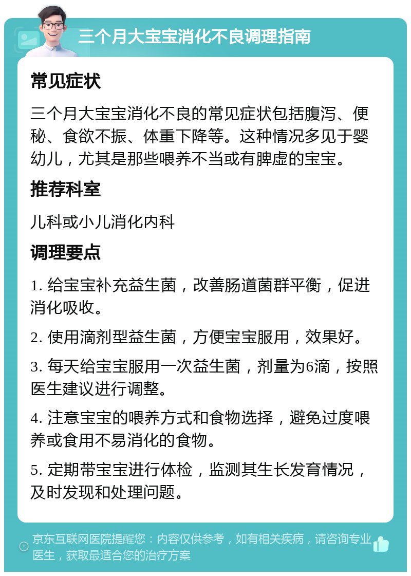 三个月大宝宝消化不良调理指南 常见症状 三个月大宝宝消化不良的常见症状包括腹泻、便秘、食欲不振、体重下降等。这种情况多见于婴幼儿，尤其是那些喂养不当或有脾虚的宝宝。 推荐科室 儿科或小儿消化内科 调理要点 1. 给宝宝补充益生菌，改善肠道菌群平衡，促进消化吸收。 2. 使用滴剂型益生菌，方便宝宝服用，效果好。 3. 每天给宝宝服用一次益生菌，剂量为6滴，按照医生建议进行调整。 4. 注意宝宝的喂养方式和食物选择，避免过度喂养或食用不易消化的食物。 5. 定期带宝宝进行体检，监测其生长发育情况，及时发现和处理问题。