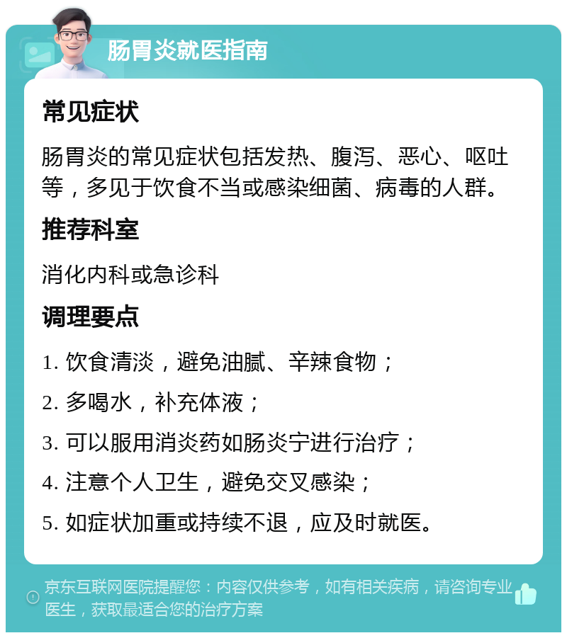 肠胃炎就医指南 常见症状 肠胃炎的常见症状包括发热、腹泻、恶心、呕吐等，多见于饮食不当或感染细菌、病毒的人群。 推荐科室 消化内科或急诊科 调理要点 1. 饮食清淡，避免油腻、辛辣食物； 2. 多喝水，补充体液； 3. 可以服用消炎药如肠炎宁进行治疗； 4. 注意个人卫生，避免交叉感染； 5. 如症状加重或持续不退，应及时就医。