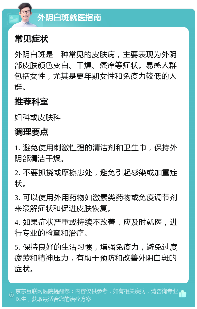 外阴白斑就医指南 常见症状 外阴白斑是一种常见的皮肤病，主要表现为外阴部皮肤颜色变白、干燥、瘙痒等症状。易感人群包括女性，尤其是更年期女性和免疫力较低的人群。 推荐科室 妇科或皮肤科 调理要点 1. 避免使用刺激性强的清洁剂和卫生巾，保持外阴部清洁干燥。 2. 不要抓挠或摩擦患处，避免引起感染或加重症状。 3. 可以使用外用药物如激素类药物或免疫调节剂来缓解症状和促进皮肤恢复。 4. 如果症状严重或持续不改善，应及时就医，进行专业的检查和治疗。 5. 保持良好的生活习惯，增强免疫力，避免过度疲劳和精神压力，有助于预防和改善外阴白斑的症状。