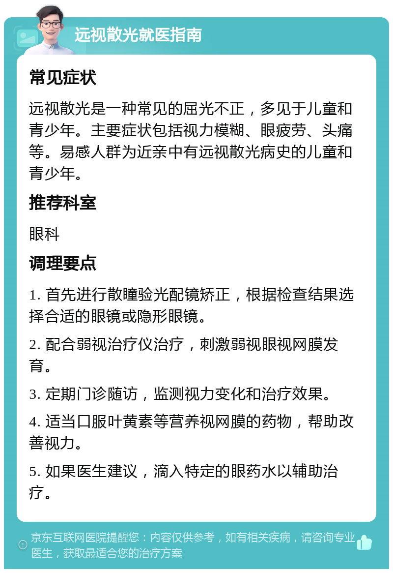 远视散光就医指南 常见症状 远视散光是一种常见的屈光不正，多见于儿童和青少年。主要症状包括视力模糊、眼疲劳、头痛等。易感人群为近亲中有远视散光病史的儿童和青少年。 推荐科室 眼科 调理要点 1. 首先进行散瞳验光配镜矫正，根据检查结果选择合适的眼镜或隐形眼镜。 2. 配合弱视治疗仪治疗，刺激弱视眼视网膜发育。 3. 定期门诊随访，监测视力变化和治疗效果。 4. 适当口服叶黄素等营养视网膜的药物，帮助改善视力。 5. 如果医生建议，滴入特定的眼药水以辅助治疗。